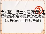 大兴区一级土木建筑造价工程师难不难考具体怎么考证(大兴造价工程师考证)