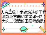 大庆二级土木建筑造价工程师就业方向和前景如何？(大庆二级造价工程师前景)