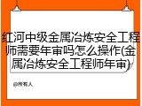 红河中级金属冶炼安全工程师需要年审吗怎么操作(金属冶炼安全工程师年审)