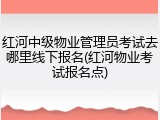 红河中级物业管理员考试去哪里线下报名(红河物业考试报名点)
