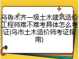 乌鲁木齐一级土木建筑造价工程师难不难考具体怎么考证(乌市土木造价师考证指南)