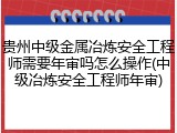贵州中级金属冶炼安全工程师需要年审吗怎么操作(中级冶炼安全工程师年审)