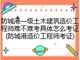 防城港一级土木建筑造价工程师难不难考具体怎么考证(防城港造价工程师考证)