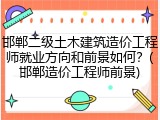邯郸二级土木建筑造价工程师就业方向和前景如何？(邯郸造价工程师前景)