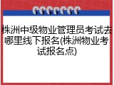 株洲中级物业管理员考试去哪里线下报名(株洲物业考试报名点)