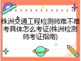 株洲交通工程检测师难不难考具体怎么考证(株洲检测师考证指南)