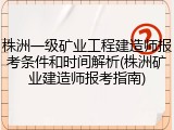 株洲一级矿业工程建造师报考条件和时间解析(株洲矿业建造师报考指南)