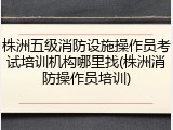 株洲五级消防设施操作员考试培训机构哪里找(株洲消防操作员培训)
