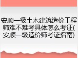安顺一级土木建筑造价工程师难不难考具体怎么考证(安顺一级造价师考证指南)