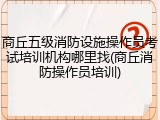 商丘五级消防设施操作员考试培训机构哪里找(商丘消防操作员培训)