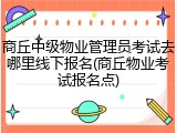 商丘中级物业管理员考试去哪里线下报名(商丘物业考试报名点)