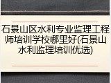 石景山区水利专业监理工程师培训学校哪里好(石景山水利监理培训优选)