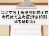 萍乡交通工程检测师难不难考具体怎么考证(萍乡检测师考证指南)