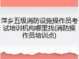 萍乡五级消防设施操作员考试培训机构哪里找(消防操作员培训点)