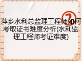 萍乡水利总监理工程师如何考取证书难度分析(水利监理工程师考证难度)