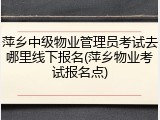 萍乡中级物业管理员考试去哪里线下报名(萍乡物业考试报名点)