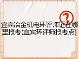 宜宾冶金机电环评师证在哪里报考(宜宾环评师报考点)