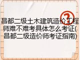 昌都二级土木建筑造价工程师难不难考具体怎么考证(昌都二级造价师考证指南)