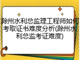 滁州水利总监理工程师如何考取证书难度分析(滁州水利总监考证难度)