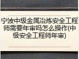 宁波中级金属冶炼安全工程师需要年审吗怎么操作(中级安全工程师年审)