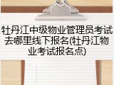 牡丹江中级物业管理员考试去哪里线下报名(牡丹江物业考试报名点)