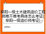 阜阳一级土木建筑造价工程师难不难考具体怎么考证(阜阳一级造价师考证)