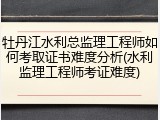 牡丹江水利总监理工程师如何考取证书难度分析(水利监理工程师考证难度)