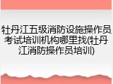 牡丹江五级消防设施操作员考试培训机构哪里找(牡丹江消防操作员培训)