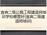 宜宾二级公路工程建造师培训学校哪里好(宜宾二级建造师培训)