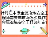 牡丹江中级金属冶炼安全工程师需要年审吗怎么操作(金属冶炼安全工程师年审)