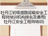 牡丹江初级道路运输安全工程师培训机构排名及费用(牡丹江安全工程师培训)