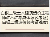 白银二级土木建筑造价工程师难不难考具体怎么考证(白银二级造价师考证难度)
