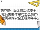 葫芦岛中级金属冶炼安全工程师需要年审吗怎么操作(金属冶炼安全工程师年审)