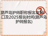 葫芦岛护师职称报名官网入口及2025报名时间(葫芦岛护师报名)