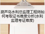 葫芦岛水利总监理工程师如何考取证书难度分析(水利监理考证难度)