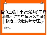 临沧二级土木建筑造价工程师难不难考具体怎么考证(临沧二级造价师考证)