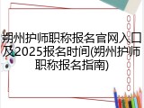 朔州护师职称报名官网入口及2025报名时间(朔州护师职称报名指南)