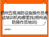 朔州五级消防设施操作员考试培训机构哪里找(朔州消防操作员培训)