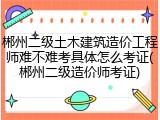 郴州二级土木建筑造价工程师难不难考具体怎么考证(郴州二级造价师考证)