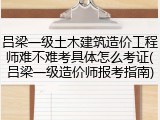 吕梁一级土木建筑造价工程师难不难考具体怎么考证(吕梁一级造价师报考指南)