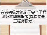 宜宾初级建筑施工安全工程师证在哪里报考(宜宾安全工程师报考)