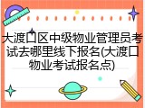 大渡口区中级物业管理员考试去哪里线下报名(大渡口物业考试报名点)