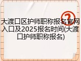 大渡口区护师职称报名官网入口及2025报名时间(大渡口护师职称报名)