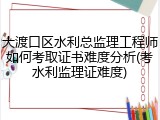 大渡口区水利总监理工程师如何考取证书难度分析(考水利监理证难度)