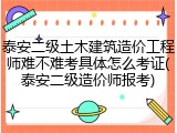 泰安二级土木建筑造价工程师难不难考具体怎么考证(泰安二级造价师报考)