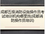 成都五级消防设施操作员考试培训机构哪里找(成都消防操作员培训)