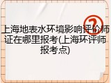 上海地表水环境影响评价师证在哪里报考(上海环评师报考点)
