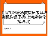 上海初级应急救援员考试培训机构哪里找(上海应急救援培训)