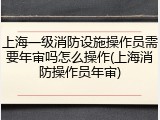 上海一级消防设施操作员需要年审吗怎么操作(上海消防操作员年审)