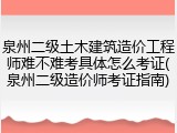 泉州二级土木建筑造价工程师难不难考具体怎么考证(泉州二级造价师考证指南)